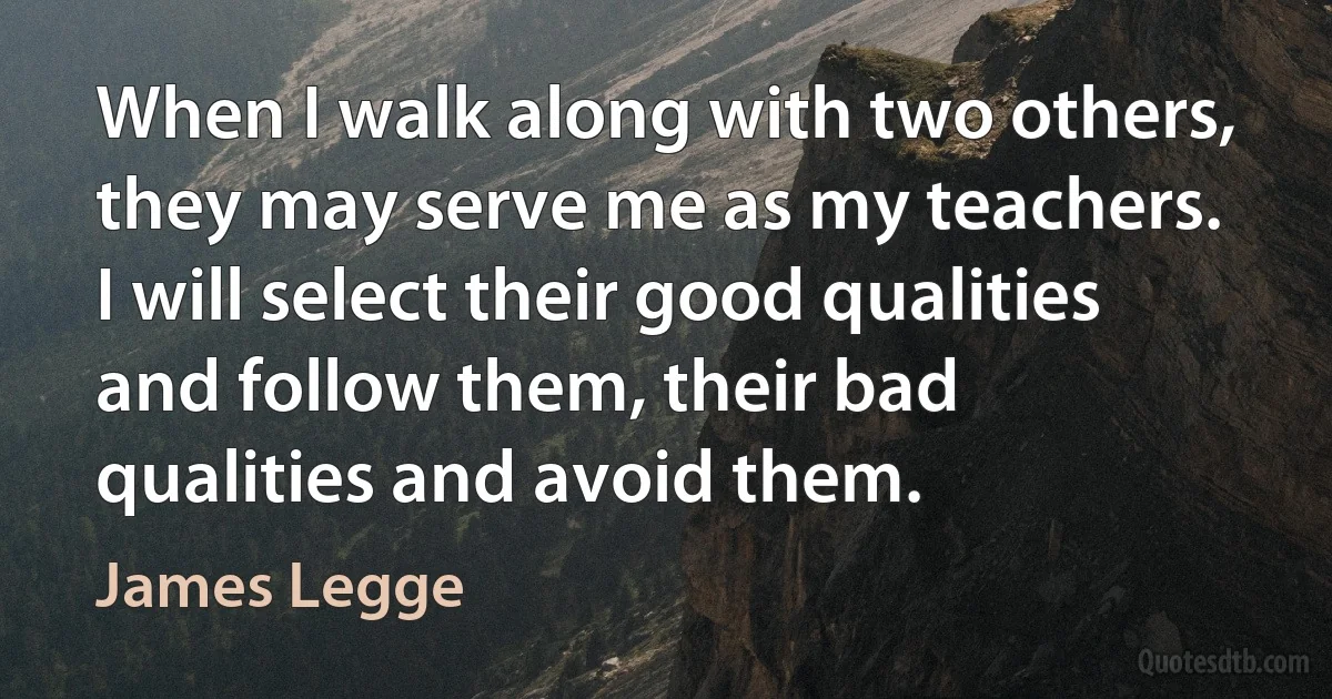 When I walk along with two others, they may serve me as my teachers. I will select their good qualities and follow them, their bad qualities and avoid them. (James Legge)