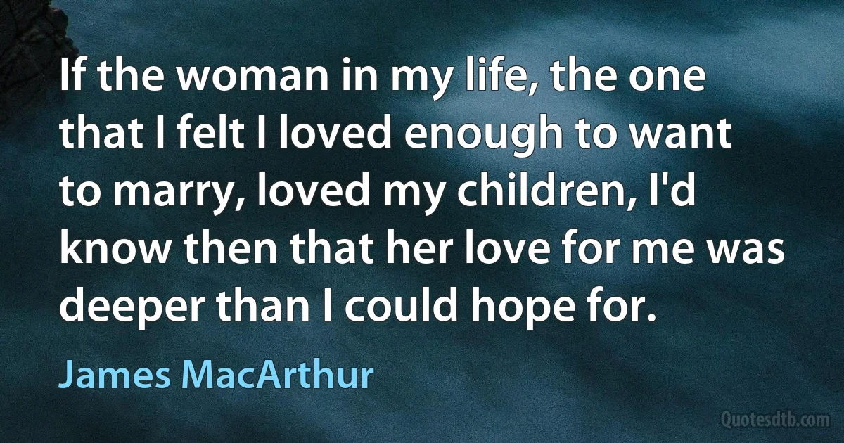 If the woman in my life, the one that I felt I loved enough to want to marry, loved my children, I'd know then that her love for me was deeper than I could hope for. (James MacArthur)