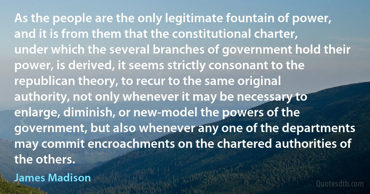 As the people are the only legitimate fountain of power, and it is from them that the constitutional charter, under which the several branches of government hold their power, is derived, it seems strictly consonant to the republican theory, to recur to the same original authority, not only whenever it may be necessary to enlarge, diminish, or new-model the powers of the government, but also whenever any one of the departments may commit encroachments on the chartered authorities of the others. (James Madison)