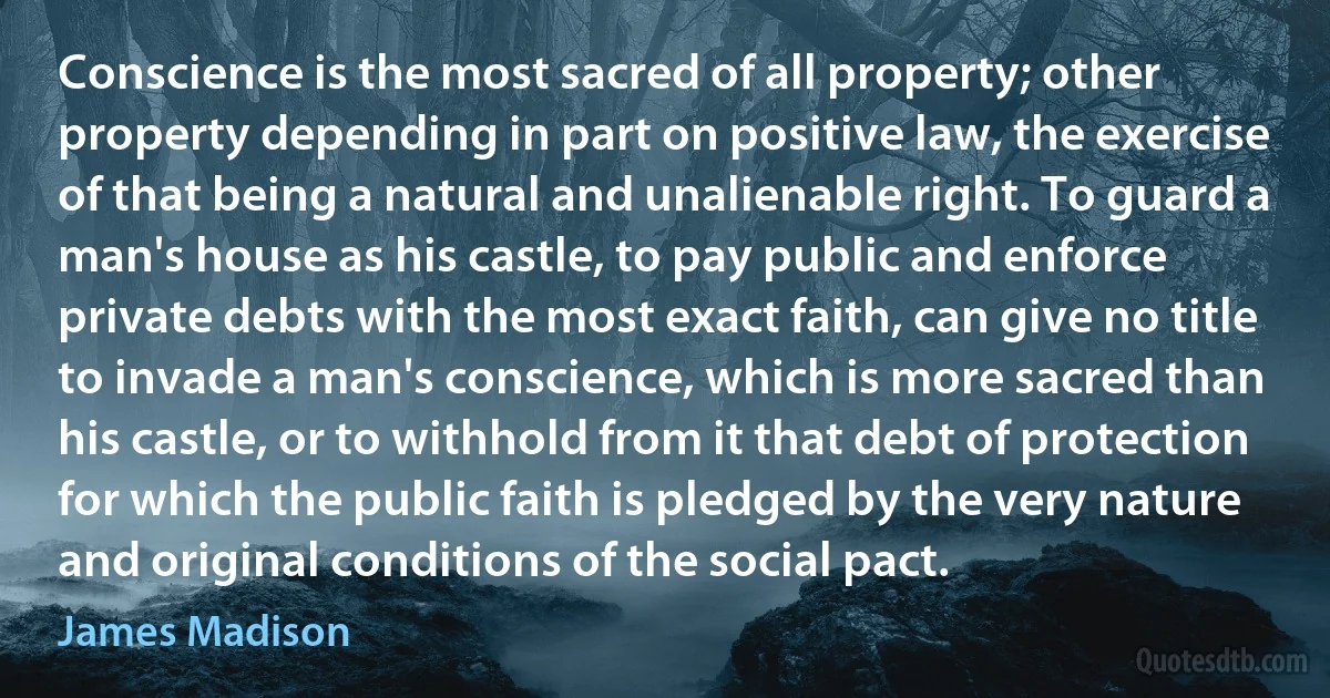 Conscience is the most sacred of all property; other property depending in part on positive law, the exercise of that being a natural and unalienable right. To guard a man's house as his castle, to pay public and enforce private debts with the most exact faith, can give no title to invade a man's conscience, which is more sacred than his castle, or to withhold from it that debt of protection for which the public faith is pledged by the very nature and original conditions of the social pact. (James Madison)