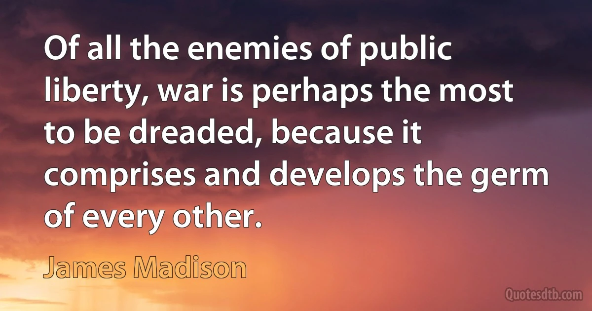 Of all the enemies of public liberty, war is perhaps the most to be dreaded, because it comprises and develops the germ of every other. (James Madison)