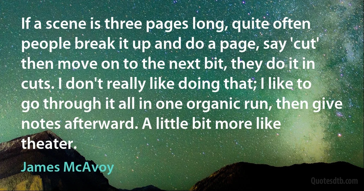 If a scene is three pages long, quite often people break it up and do a page, say 'cut' then move on to the next bit, they do it in cuts. I don't really like doing that; I like to go through it all in one organic run, then give notes afterward. A little bit more like theater. (James McAvoy)