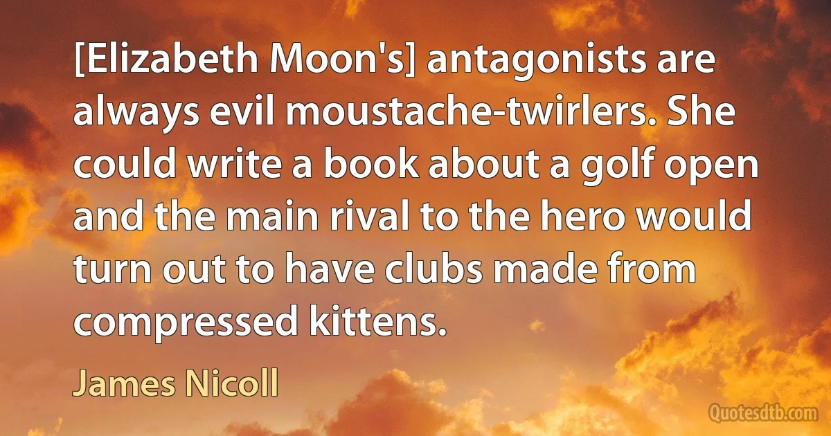 [Elizabeth Moon's] antagonists are always evil moustache-twirlers. She could write a book about a golf open and the main rival to the hero would turn out to have clubs made from compressed kittens. (James Nicoll)