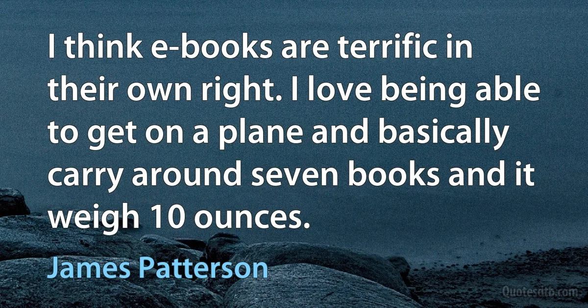 I think e-books are terrific in their own right. I love being able to get on a plane and basically carry around seven books and it weigh 10 ounces. (James Patterson)