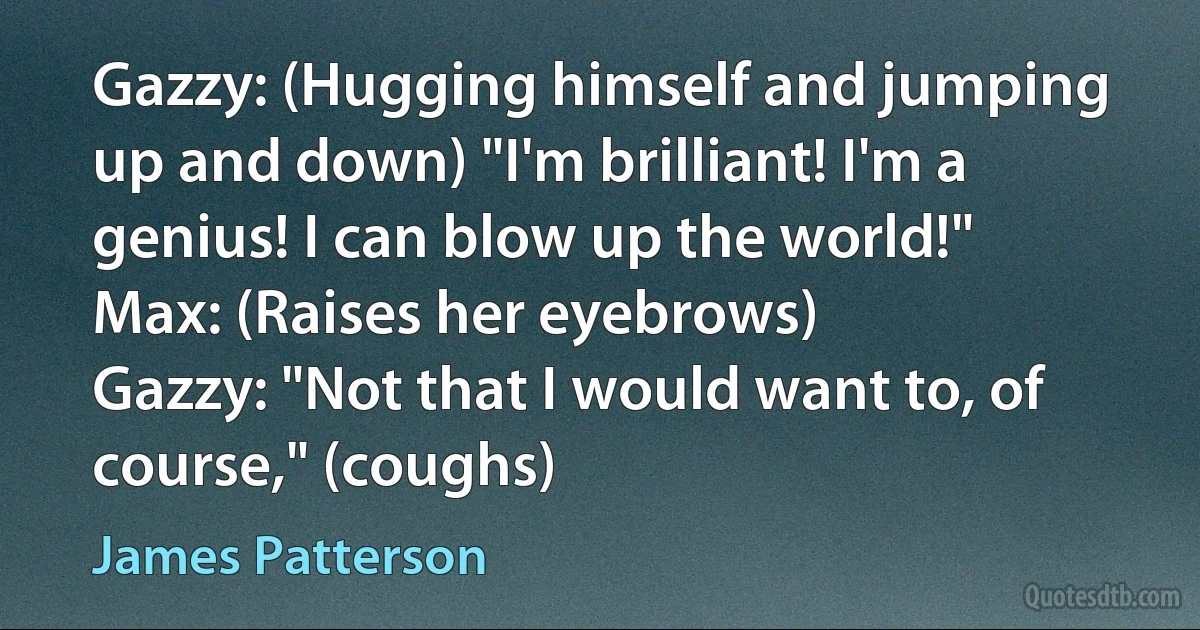 Gazzy: (Hugging himself and jumping up and down) "I'm brilliant! I'm a genius! I can blow up the world!"
Max: (Raises her eyebrows)
Gazzy: "Not that I would want to, of course," (coughs) (James Patterson)