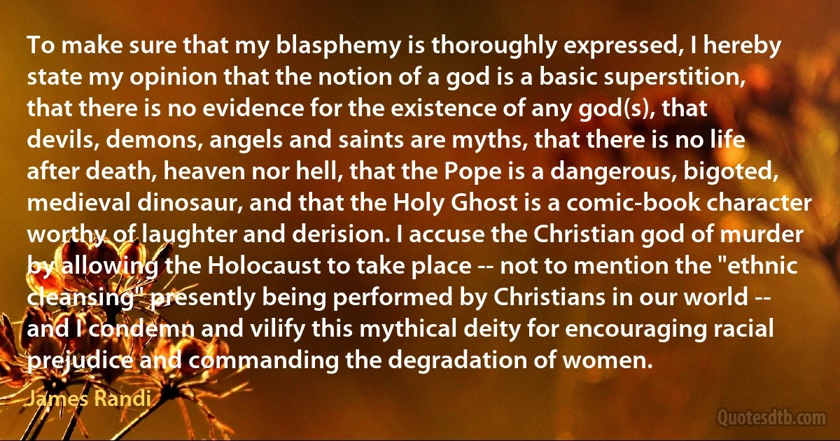 To make sure that my blasphemy is thoroughly expressed, I hereby state my opinion that the notion of a god is a basic superstition, that there is no evidence for the existence of any god(s), that devils, demons, angels and saints are myths, that there is no life after death, heaven nor hell, that the Pope is a dangerous, bigoted, medieval dinosaur, and that the Holy Ghost is a comic-book character worthy of laughter and derision. I accuse the Christian god of murder by allowing the Holocaust to take place -- not to mention the "ethnic cleansing" presently being performed by Christians in our world -- and I condemn and vilify this mythical deity for encouraging racial prejudice and commanding the degradation of women. (James Randi)