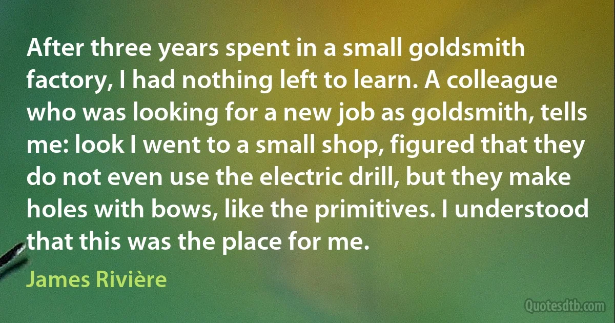 After three years spent in a small goldsmith factory, I had nothing left to learn. A colleague who was looking for a new job as goldsmith, tells me: look I went to a small shop, figured that they do not even use the electric drill, but they make holes with bows, like the primitives. I understood that this was the place for me. (James Rivière)