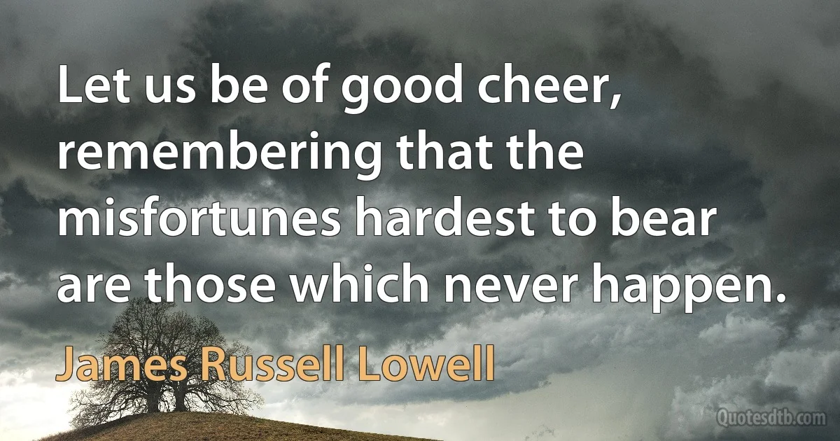 Let us be of good cheer, remembering that the misfortunes hardest to bear are those which never happen. (James Russell Lowell)