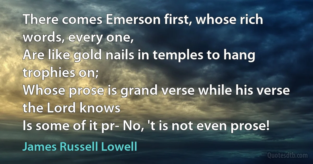 There comes Emerson first, whose rich words, every one,
Are like gold nails in temples to hang trophies on;
Whose prose is grand verse while his verse the Lord knows
Is some of it pr- No, 't is not even prose! (James Russell Lowell)