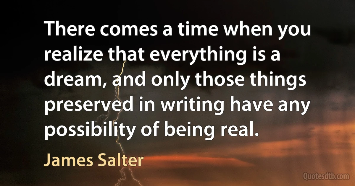 There comes a time when you realize that everything is a dream, and only those things preserved in writing have any possibility of being real. (James Salter)