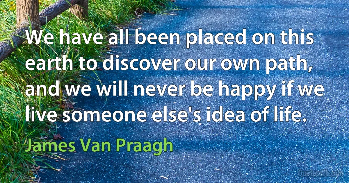 We have all been placed on this earth to discover our own path, and we will never be happy if we live someone else's idea of life. (James Van Praagh)