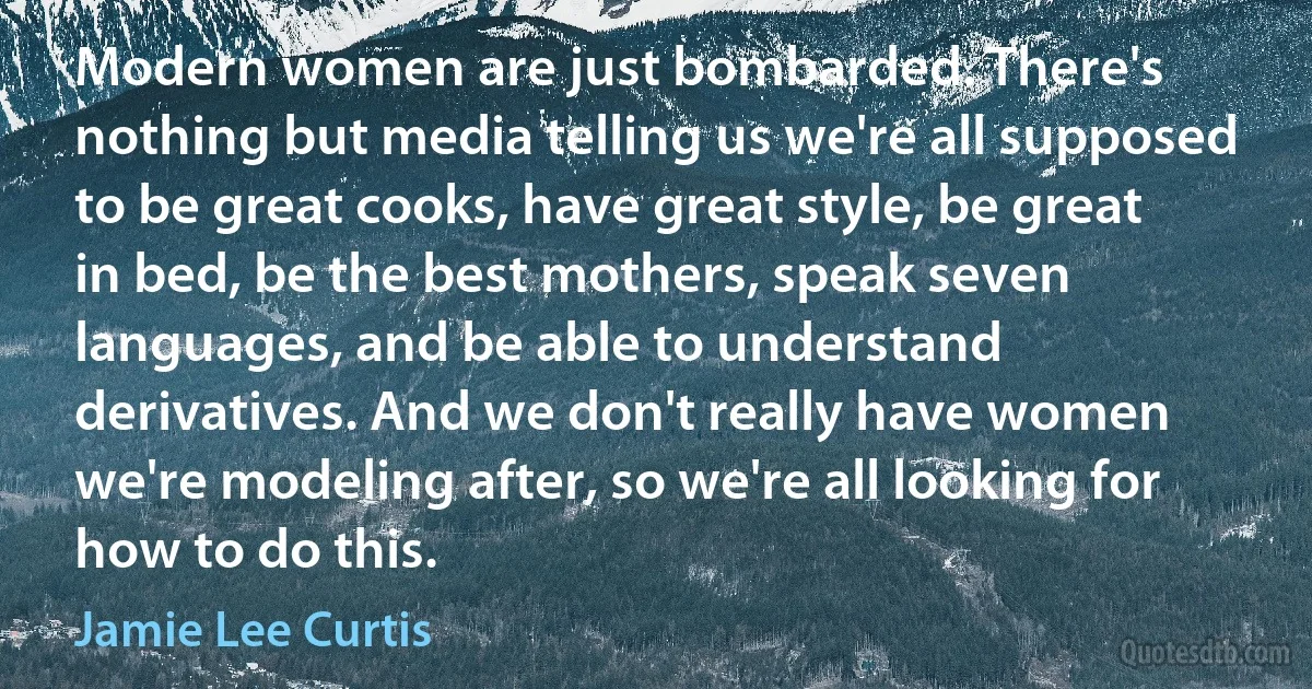 Modern women are just bombarded. There's nothing but media telling us we're all supposed to be great cooks, have great style, be great in bed, be the best mothers, speak seven languages, and be able to understand derivatives. And we don't really have women we're modeling after, so we're all looking for how to do this. (Jamie Lee Curtis)