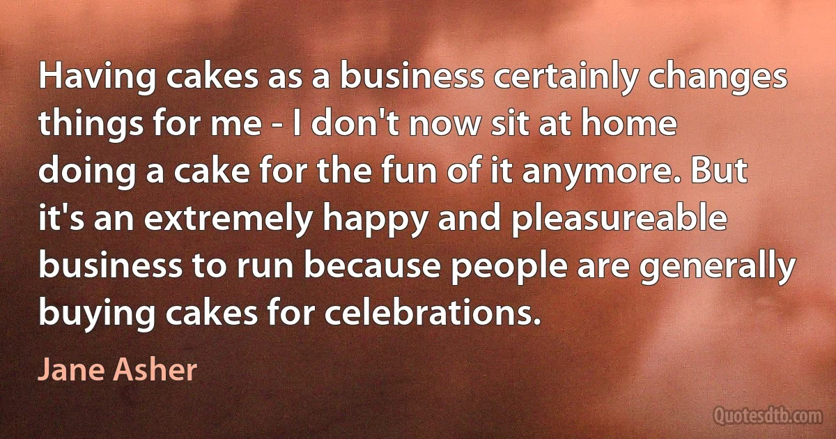 Having cakes as a business certainly changes things for me - I don't now sit at home doing a cake for the fun of it anymore. But it's an extremely happy and pleasureable business to run because people are generally buying cakes for celebrations. (Jane Asher)