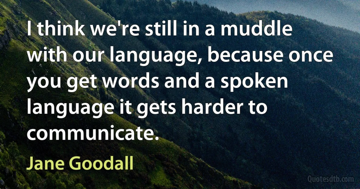 I think we're still in a muddle with our language, because once you get words and a spoken language it gets harder to communicate. (Jane Goodall)