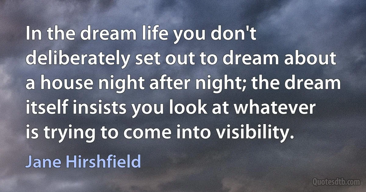 In the dream life you don't deliberately set out to dream about a house night after night; the dream itself insists you look at whatever is trying to come into visibility. (Jane Hirshfield)