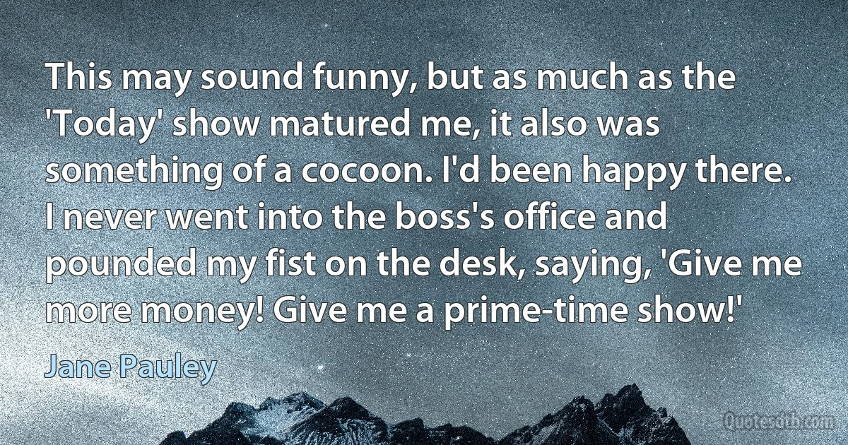 This may sound funny, but as much as the 'Today' show matured me, it also was something of a cocoon. I'd been happy there. I never went into the boss's office and pounded my fist on the desk, saying, 'Give me more money! Give me a prime-time show!' (Jane Pauley)