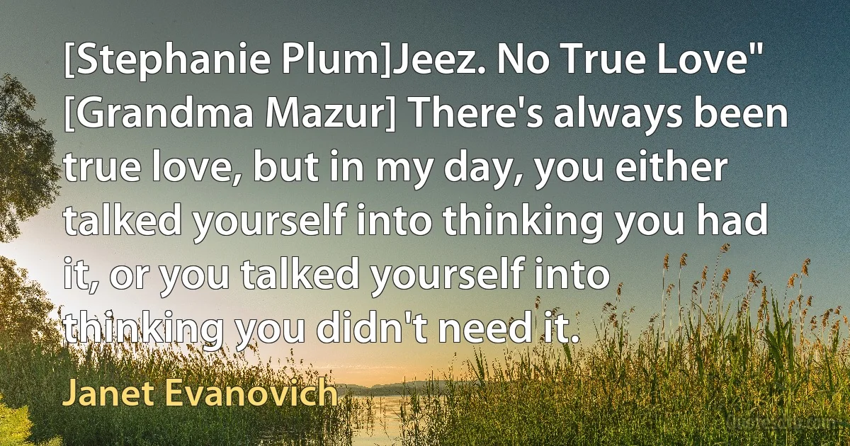 [Stephanie Plum]Jeez. No True Love"
[Grandma Mazur] There's always been true love, but in my day, you either talked yourself into thinking you had it, or you talked yourself into thinking you didn't need it. (Janet Evanovich)