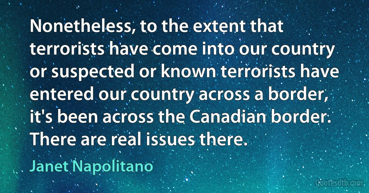 Nonetheless, to the extent that terrorists have come into our country or suspected or known terrorists have entered our country across a border, it's been across the Canadian border. There are real issues there. (Janet Napolitano)