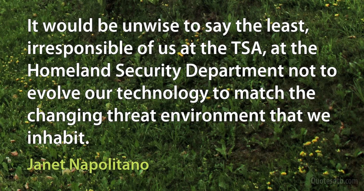 It would be unwise to say the least, irresponsible of us at the TSA, at the Homeland Security Department not to evolve our technology to match the changing threat environment that we inhabit. (Janet Napolitano)