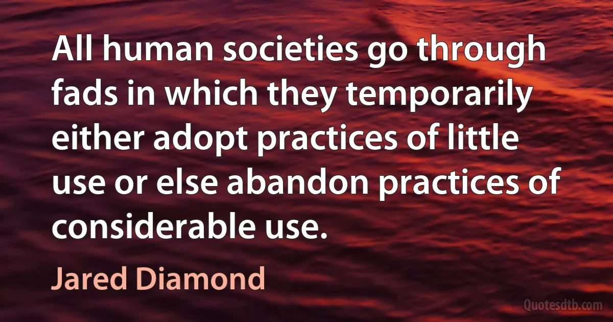 All human societies go through fads in which they temporarily either adopt practices of little use or else abandon practices of considerable use. (Jared Diamond)