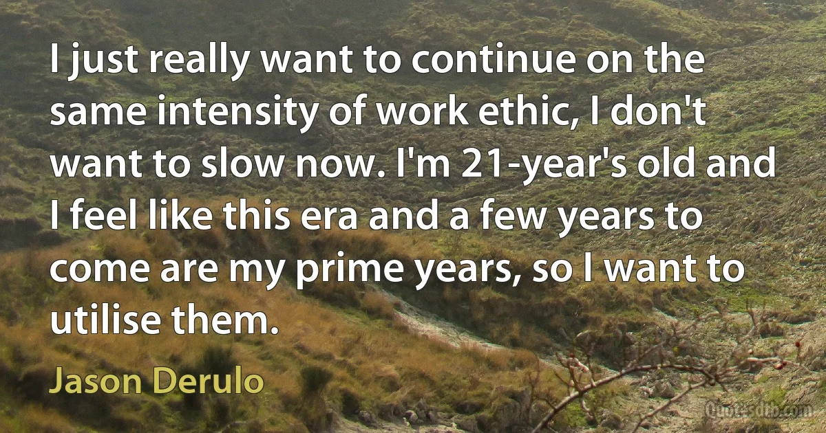 I just really want to continue on the same intensity of work ethic, I don't want to slow now. I'm 21-year's old and I feel like this era and a few years to come are my prime years, so I want to utilise them. (Jason Derulo)