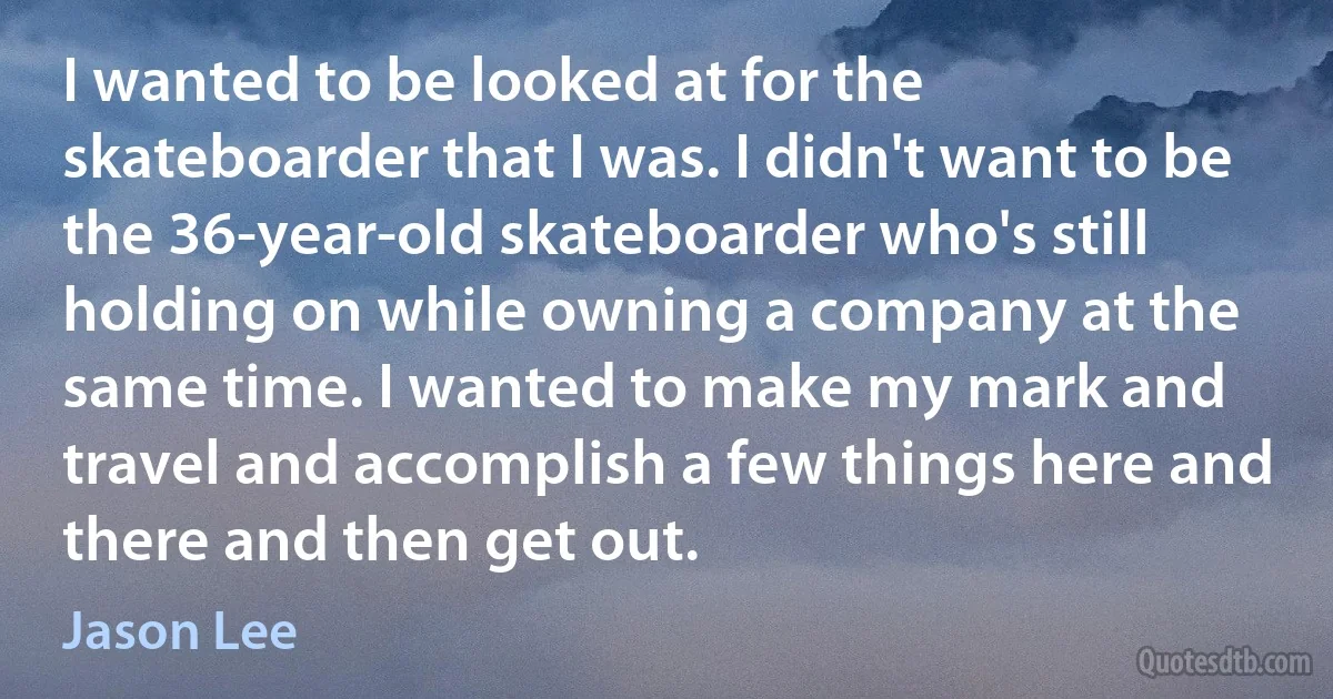 I wanted to be looked at for the skateboarder that I was. I didn't want to be the 36-year-old skateboarder who's still holding on while owning a company at the same time. I wanted to make my mark and travel and accomplish a few things here and there and then get out. (Jason Lee)