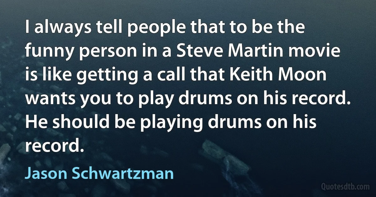 I always tell people that to be the funny person in a Steve Martin movie is like getting a call that Keith Moon wants you to play drums on his record. He should be playing drums on his record. (Jason Schwartzman)