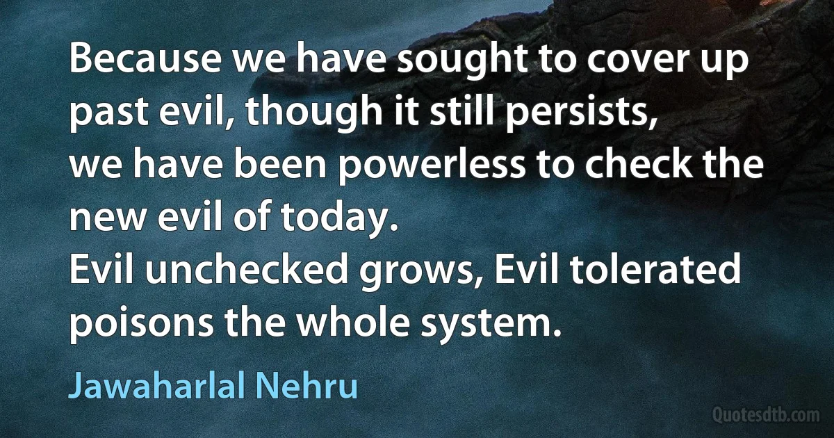 Because we have sought to cover up past evil, though it still persists, we have been powerless to check the new evil of today.
Evil unchecked grows, Evil tolerated poisons the whole system. (Jawaharlal Nehru)