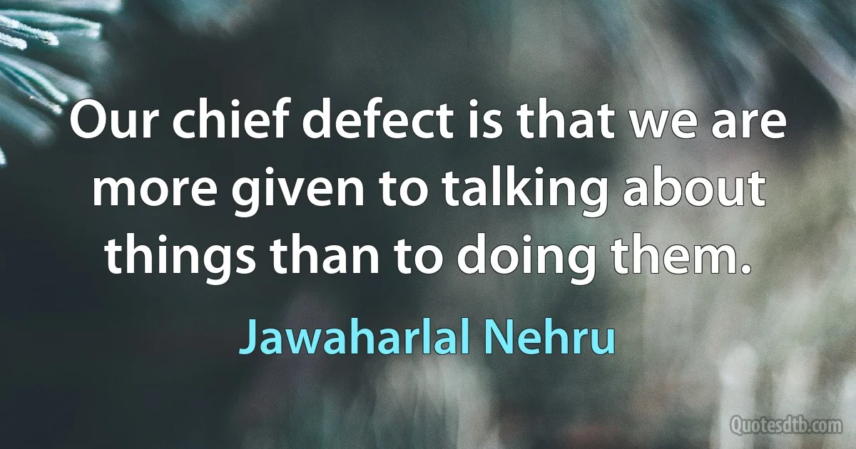 Our chief defect is that we are more given to talking about things than to doing them. (Jawaharlal Nehru)