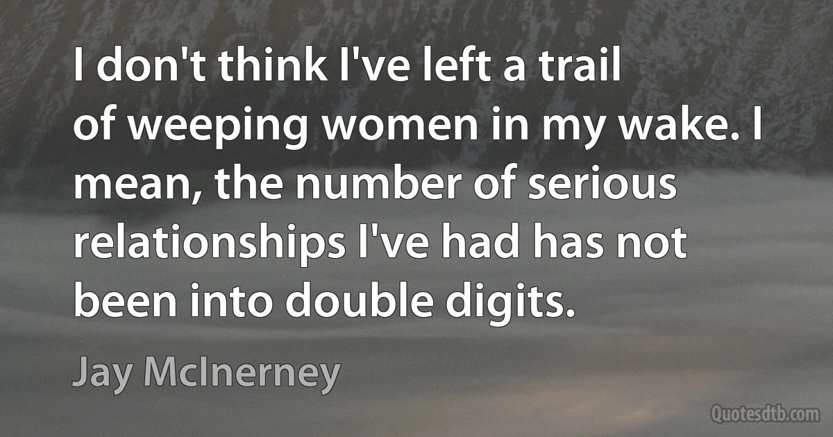 I don't think I've left a trail of weeping women in my wake. I mean, the number of serious relationships I've had has not been into double digits. (Jay McInerney)