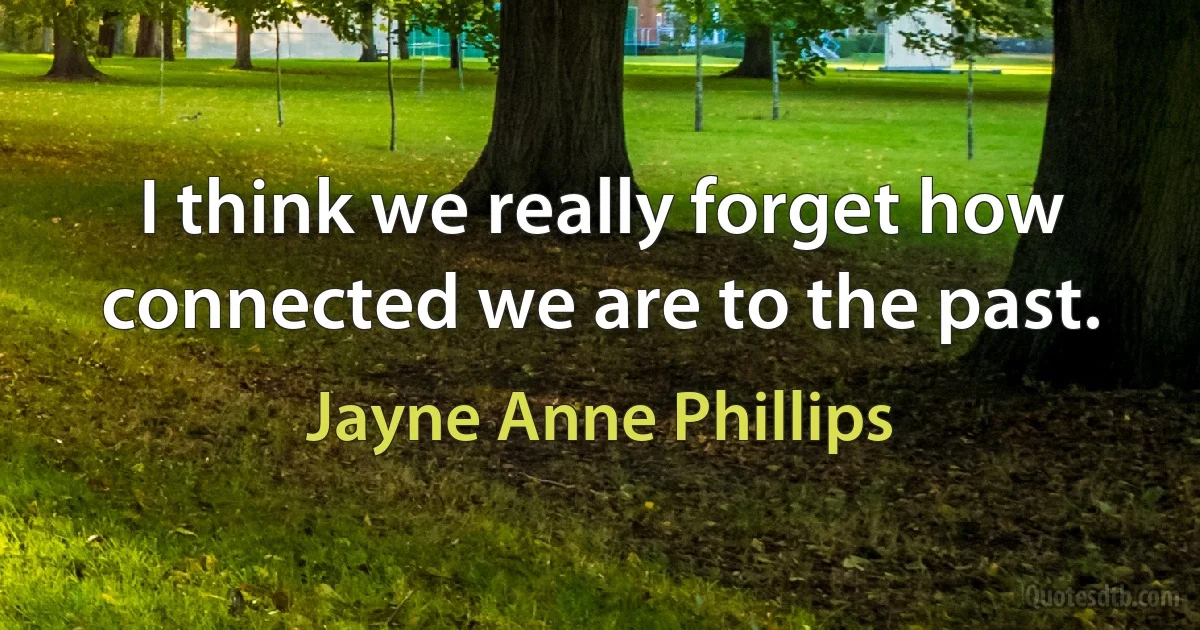 I think we really forget how connected we are to the past. (Jayne Anne Phillips)