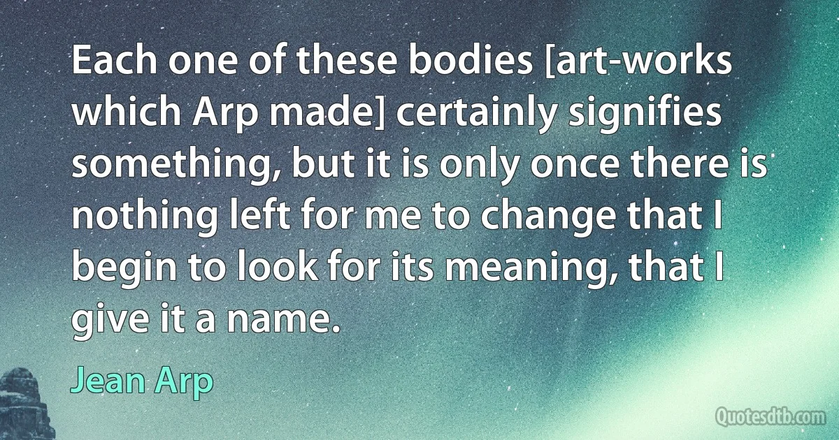 Each one of these bodies [art-works which Arp made] certainly signifies something, but it is only once there is nothing left for me to change that I begin to look for its meaning, that I give it a name. (Jean Arp)