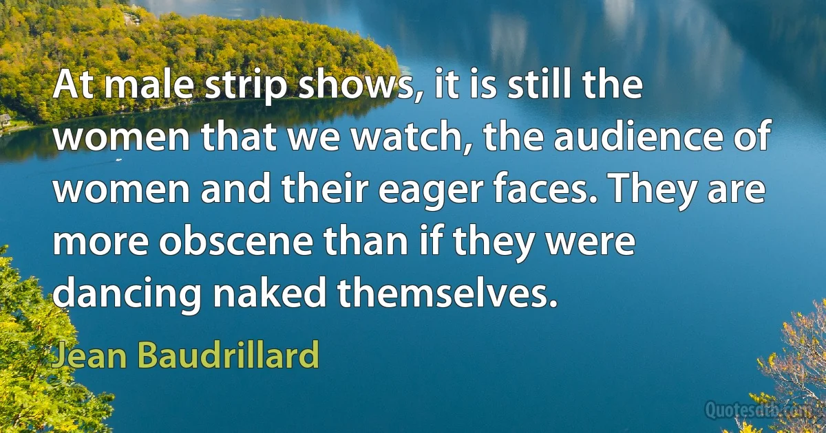 At male strip shows, it is still the women that we watch, the audience of women and their eager faces. They are more obscene than if they were dancing naked themselves. (Jean Baudrillard)