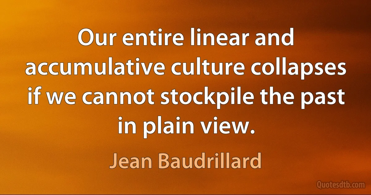 Our entire linear and accumulative culture collapses if we cannot stockpile the past in plain view. (Jean Baudrillard)