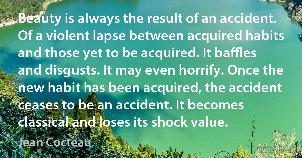 Beauty is always the result of an accident. Of a violent lapse between acquired habits and those yet to be acquired. It baffles and disgusts. It may even horrify. Once the new habit has been acquired, the accident ceases to be an accident. It becomes classical and loses its shock value. (Jean Cocteau)