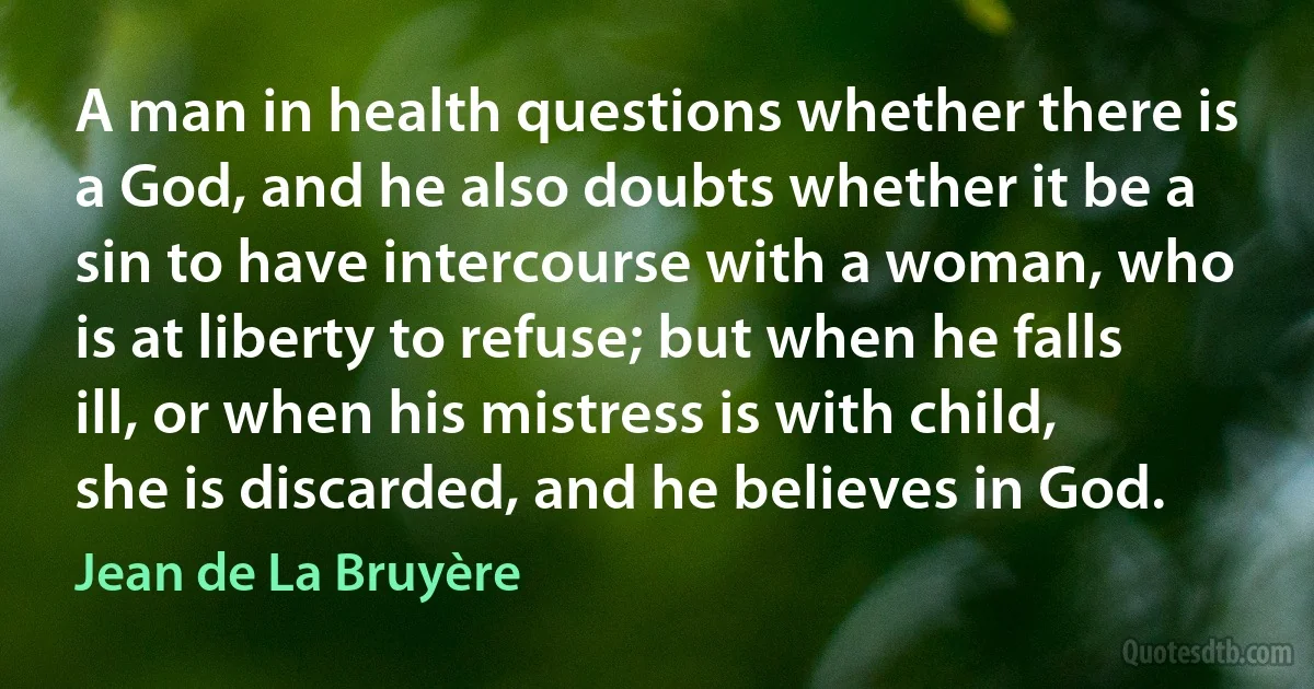 A man in health questions whether there is a God, and he also doubts whether it be a sin to have intercourse with a woman, who is at liberty to refuse; but when he falls ill, or when his mistress is with child, she is discarded, and he believes in God. (Jean de La Bruyère)