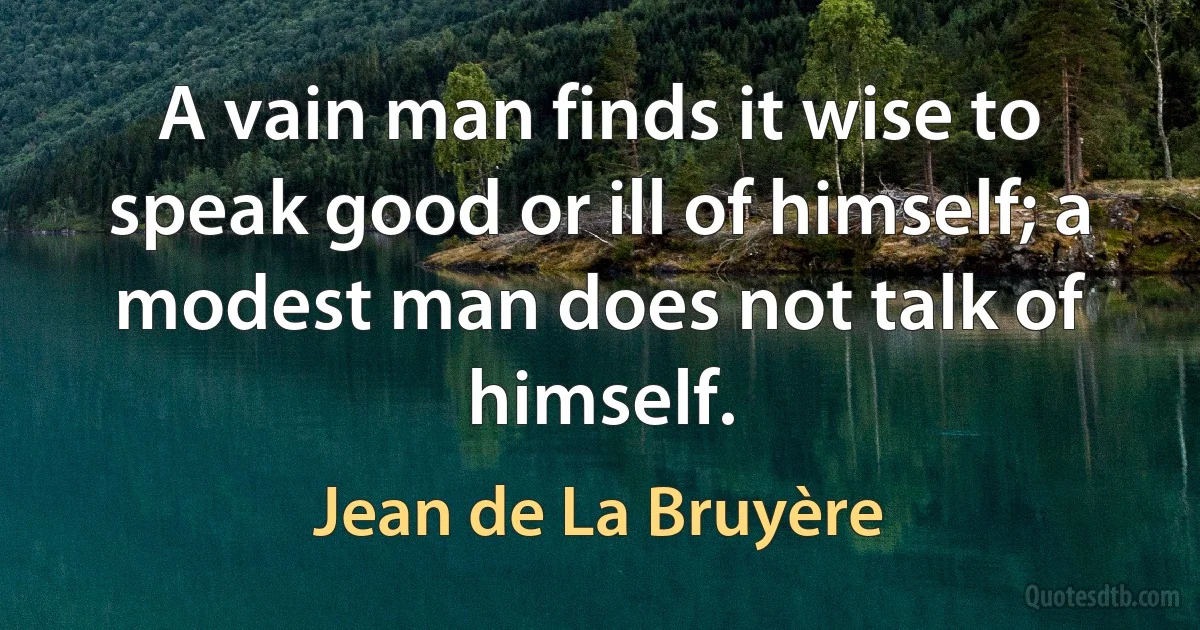 A vain man finds it wise to speak good or ill of himself; a modest man does not talk of himself. (Jean de La Bruyère)