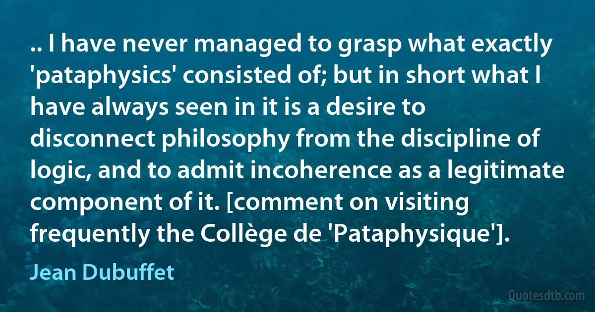 .. I have never managed to grasp what exactly 'pataphysics' consisted of; but in short what I have always seen in it is a desire to disconnect philosophy from the discipline of logic, and to admit incoherence as a legitimate component of it. [comment on visiting frequently the Collège de 'Pataphysique']. (Jean Dubuffet)