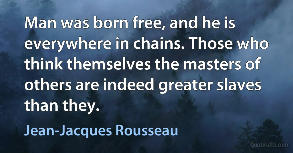 Man was born free, and he is everywhere in chains. Those who think themselves the masters of others are indeed greater slaves than they. (Jean-Jacques Rousseau)