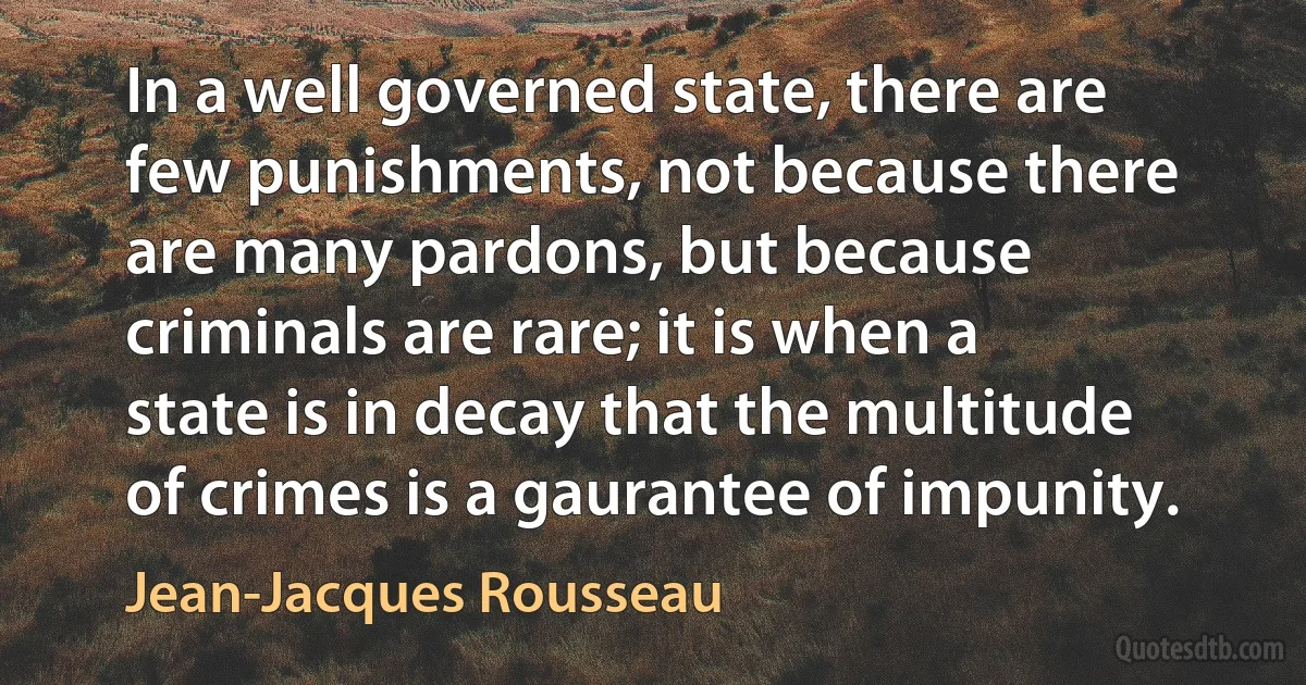 In a well governed state, there are few punishments, not because there are many pardons, but because criminals are rare; it is when a state is in decay that the multitude of crimes is a gaurantee of impunity. (Jean-Jacques Rousseau)