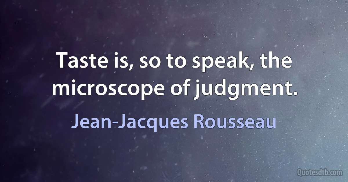 Taste is, so to speak, the microscope of judgment. (Jean-Jacques Rousseau)