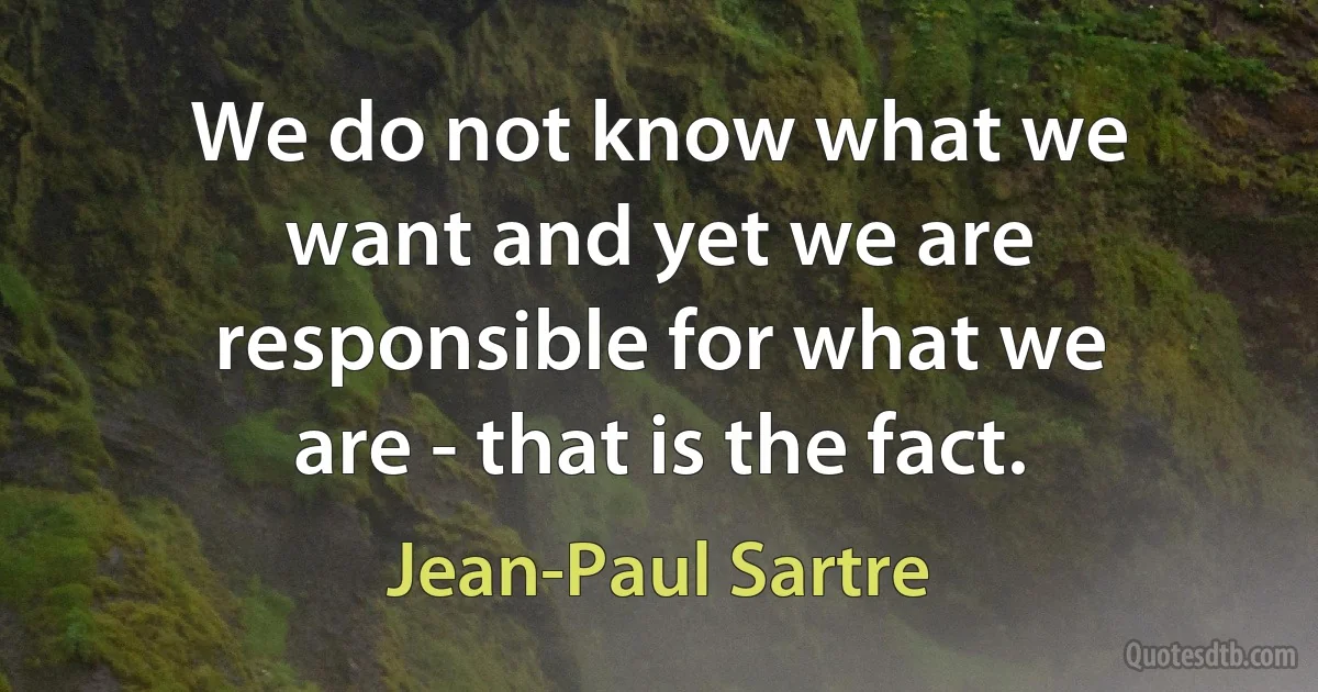 We do not know what we want and yet we are responsible for what we are - that is the fact. (Jean-Paul Sartre)