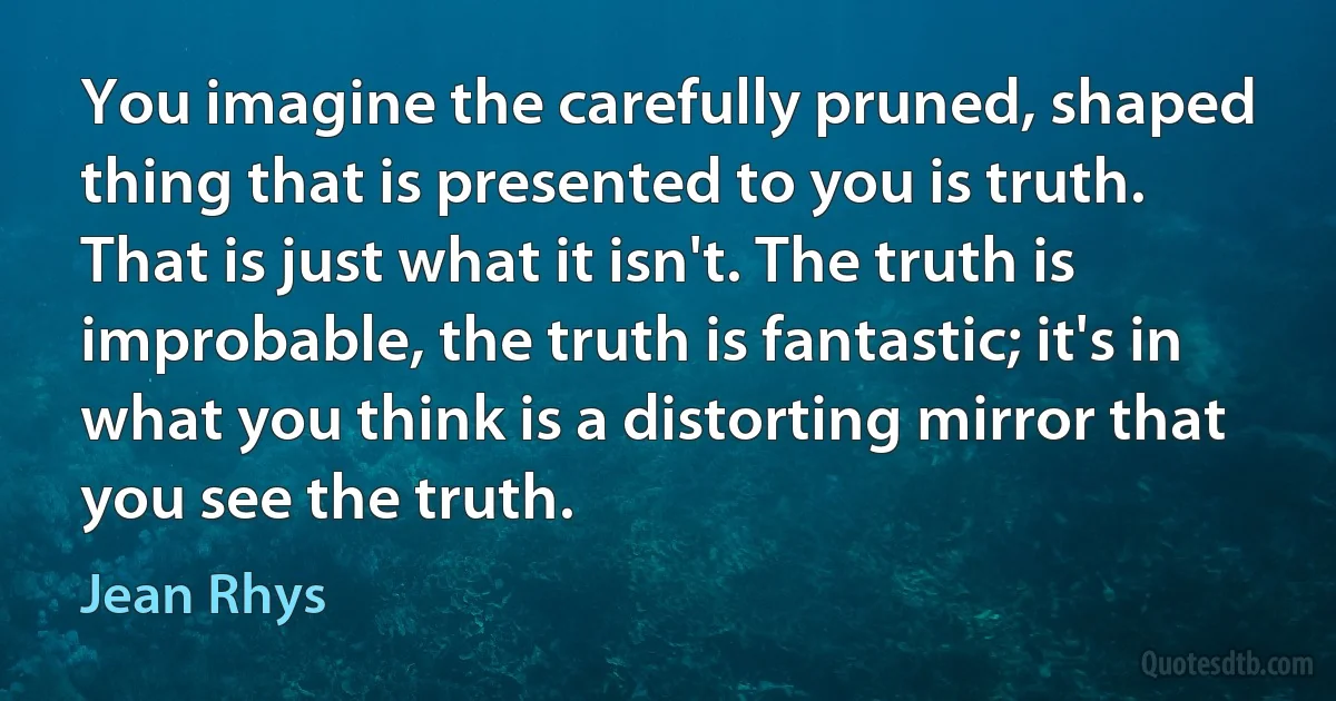 You imagine the carefully pruned, shaped thing that is presented to you is truth. That is just what it isn't. The truth is improbable, the truth is fantastic; it's in what you think is a distorting mirror that you see the truth. (Jean Rhys)