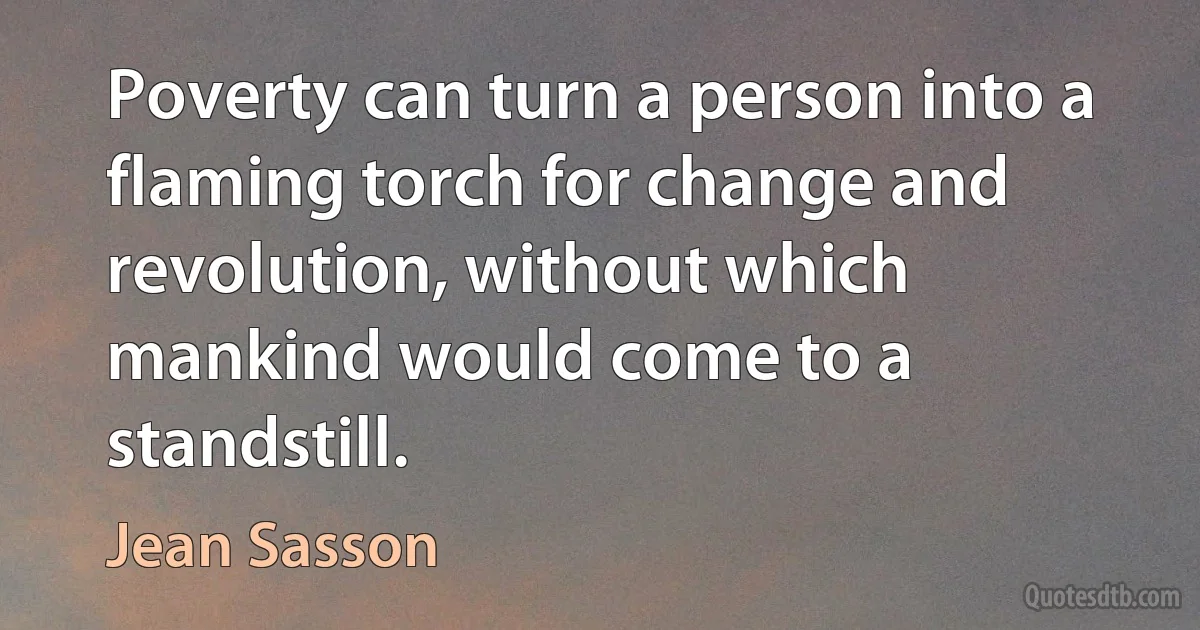 Poverty can turn a person into a flaming torch for change and revolution, without which mankind would come to a standstill. (Jean Sasson)