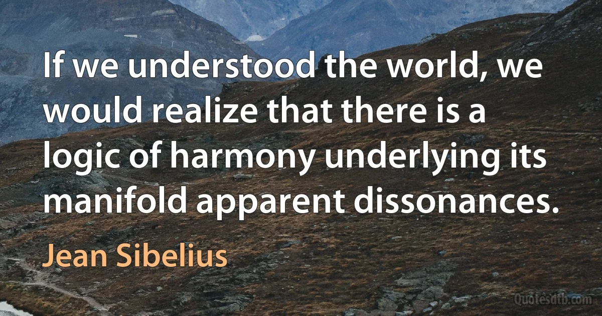 If we understood the world, we would realize that there is a logic of harmony underlying its manifold apparent dissonances. (Jean Sibelius)