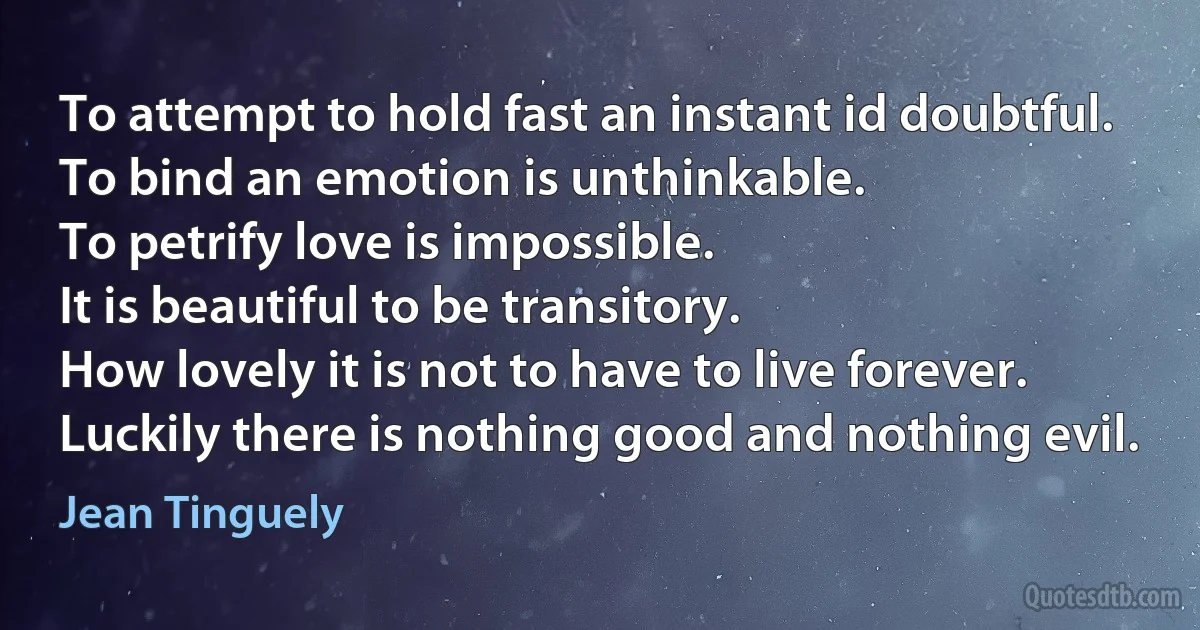 To attempt to hold fast an instant id doubtful.
To bind an emotion is unthinkable.
To petrify love is impossible.
It is beautiful to be transitory.
How lovely it is not to have to live forever.
Luckily there is nothing good and nothing evil. (Jean Tinguely)