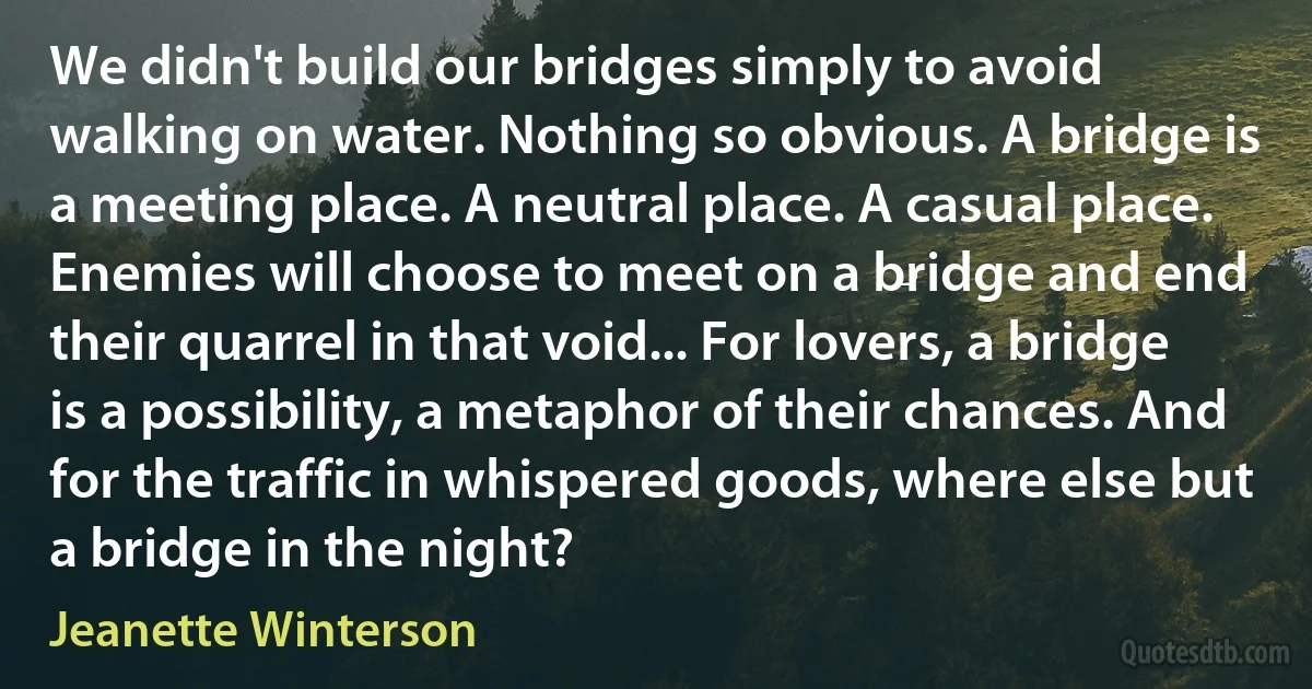 We didn't build our bridges simply to avoid walking on water. Nothing so obvious. A bridge is a meeting place. A neutral place. A casual place. Enemies will choose to meet on a bridge and end their quarrel in that void... For lovers, a bridge is a possibility, a metaphor of their chances. And for the traffic in whispered goods, where else but a bridge in the night? (Jeanette Winterson)