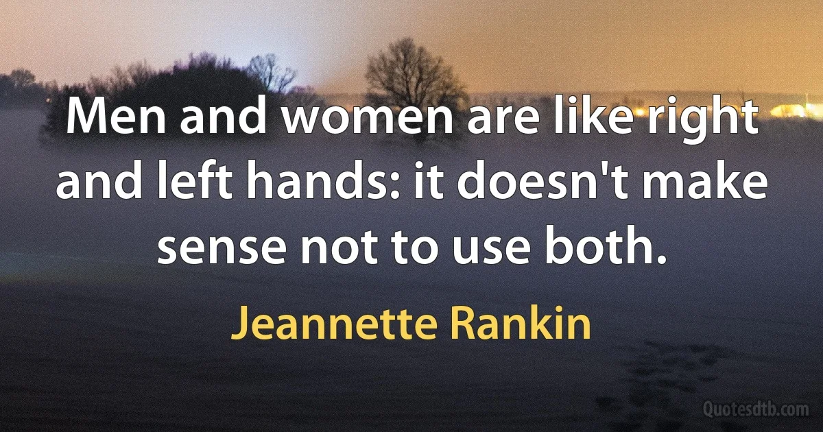 Men and women are like right and left hands: it doesn't make sense not to use both. (Jeannette Rankin)