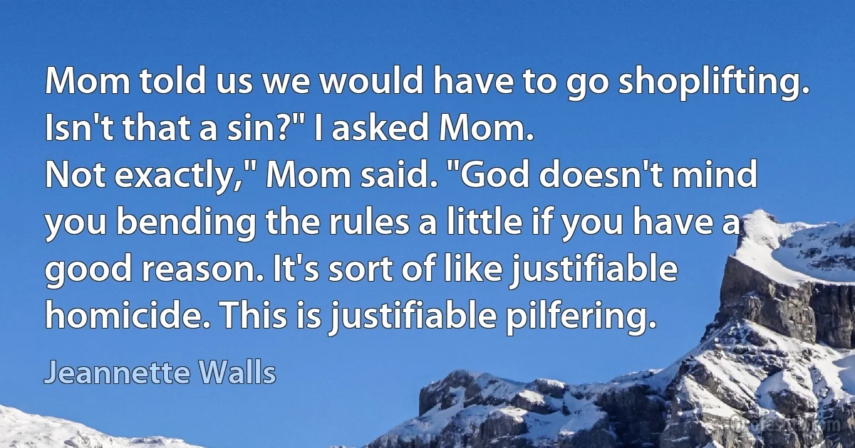 Mom told us we would have to go shoplifting.
Isn't that a sin?" I asked Mom.
Not exactly," Mom said. "God doesn't mind you bending the rules a little if you have a good reason. It's sort of like justifiable homicide. This is justifiable pilfering. (Jeannette Walls)