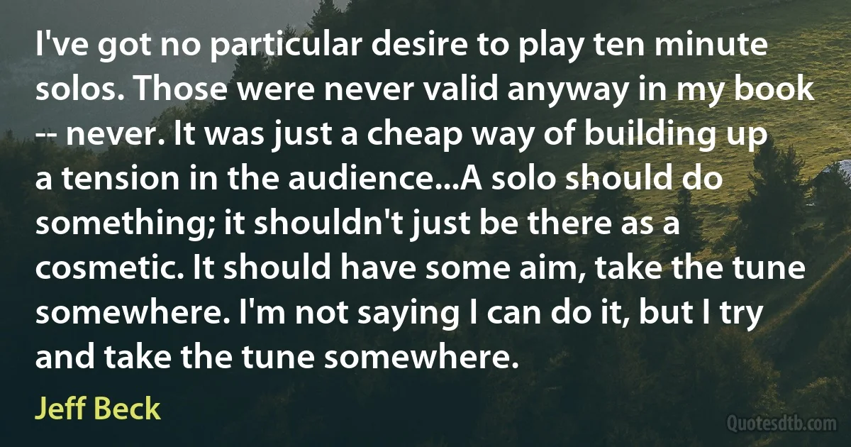 I've got no particular desire to play ten minute solos. Those were never valid anyway in my book -- never. It was just a cheap way of building up a tension in the audience...A solo should do something; it shouldn't just be there as a cosmetic. It should have some aim, take the tune somewhere. I'm not saying I can do it, but I try and take the tune somewhere. (Jeff Beck)